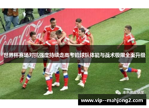 世界杯赛场对抗强度持续走高考验球队体能与战术极限全面升级