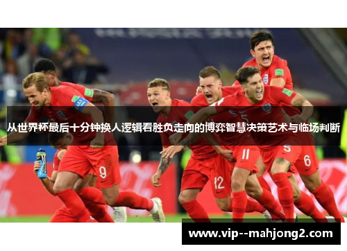 从世界杯最后十分钟换人逻辑看胜负走向的博弈智慧决策艺术与临场判断 从世界杯最后十分钟换人逻辑看胜负走向的博弈智慧决策艺术与临场判断
