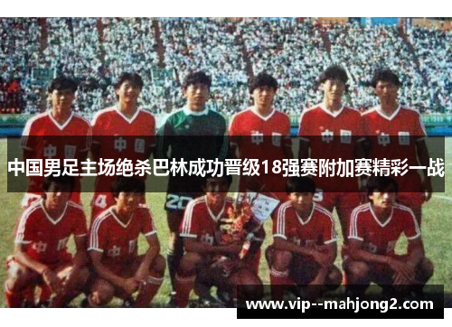 中国男足主场绝杀巴林成功晋级18强赛附加赛精彩一战