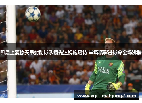 凯恩上演惊天吊射助球队领先达姆施塔特 半场精彩进球令全场沸腾