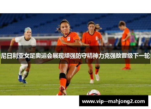 尼日利亚女足奥运会展现顽强防守精神力克强敌晋级下一轮