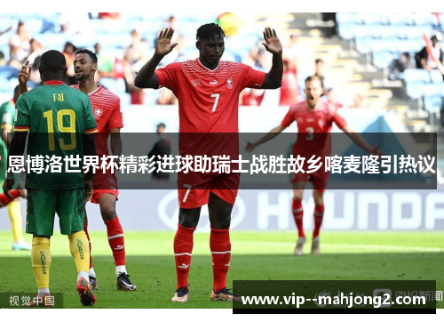 恩博洛世界杯精彩进球助瑞士战胜故乡喀麦隆引热议 恩博洛世界杯精彩进球助瑞士战胜故乡喀麦隆引热议