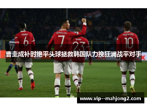 曹圭成补时绝平头球拯救韩国队力挽狂澜战平对手 曹圭成补时绝平头球拯救韩国队力挽狂澜战平对手