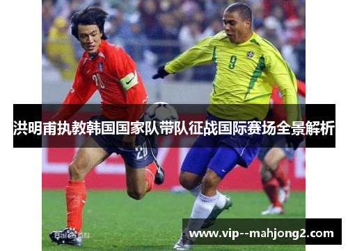 洪明甫执教韩国国家队带队征战国际赛场全景解析