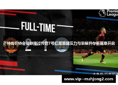 芒特高价转会曼联接过传奇7号红魔重建压力与荣耀并存新篇章开启 芒特高价转会曼联接过传奇7号红魔重建压力与荣耀并存新篇章开启