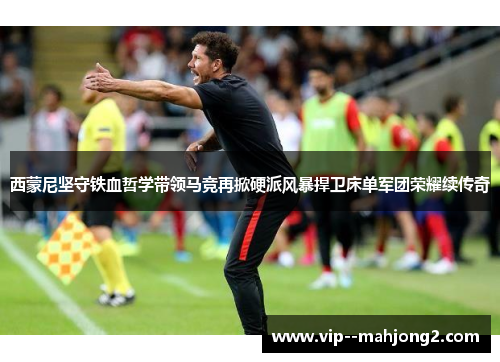 西蒙尼坚守铁血哲学带领马竞再掀硬派风暴捍卫床单军团荣耀续传奇 西蒙尼坚守铁血哲学带领马竞再掀硬派风暴捍卫床单军团荣耀续传奇