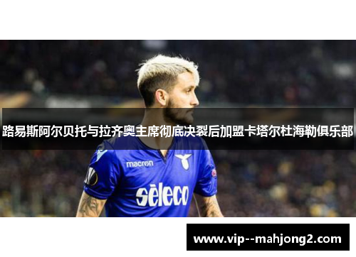 路易斯阿尔贝托与拉齐奥主席彻底决裂后加盟卡塔尔杜海勒俱乐部 路易斯阿尔贝托与拉齐奥主席彻底决裂后加盟卡塔尔杜海勒俱乐部