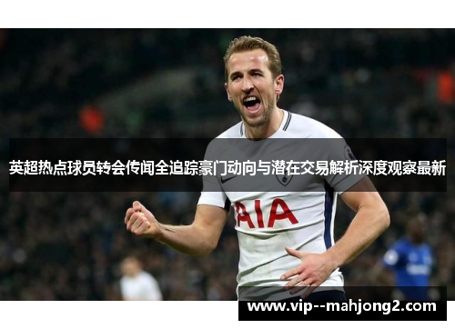 英超热点球员转会传闻全追踪豪门动向与潜在交易解析深度观察最新 英超热点球员转会传闻全追踪豪门动向与潜在交易解析深度观察最新
