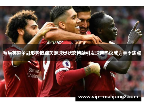 赛后英超争冠形势追踪关键球员状态持续引发球迷热议成为赛季焦点 赛后英超争冠形势追踪关键球员状态持续引发球迷热议成为赛季焦点