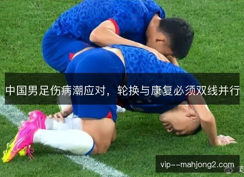 中国男足伤病潮应对,轮换与康复必须双线并行 中国男足伤病潮应对,轮换与康复必须双线并行
