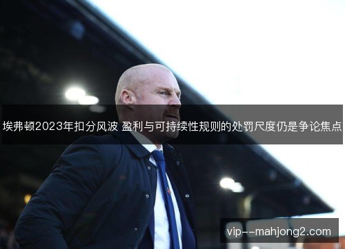 埃弗顿2023年扣分风波 盈利与可持续性规则的处罚尺度仍是争论焦点 埃弗顿2023年扣分风波 盈利与可持续性规则的处罚尺度仍是争论焦点